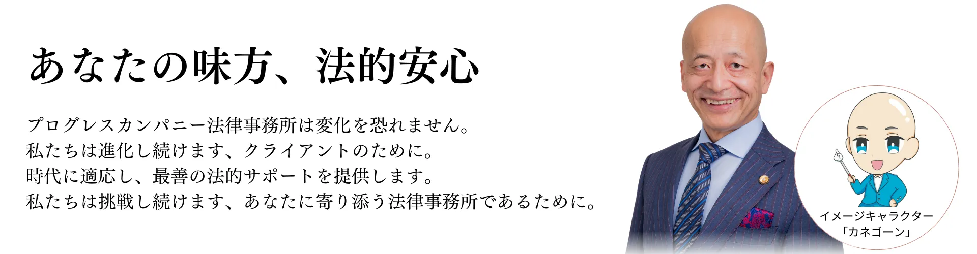 プログレスカンパニー法律事務所は変化を恐れません。 私たちは進化し続けます、クライアントのために。 時代に適応し、最善の法的サポートを提供します。 私たちは挑戦し続けます、あなたに寄り添う法律事務所であるために。